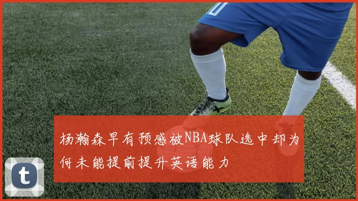 杨瀚森早有预感被NBA球队选中却为何未能提前提升英语能力