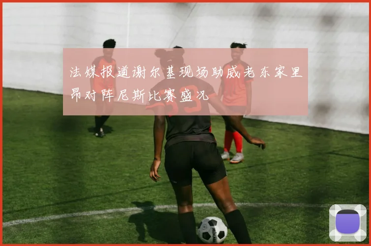 法媒报道谢尔基现场助威老东家里昂对阵尼斯比赛盛况