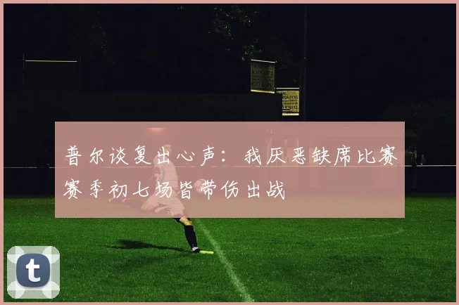 普尔谈复出心声：我厌恶缺席比赛赛季初七场皆带伤出战