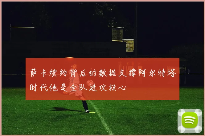 萨卡续约背后的数据支撑阿尔特塔时代他是全队进攻核心
