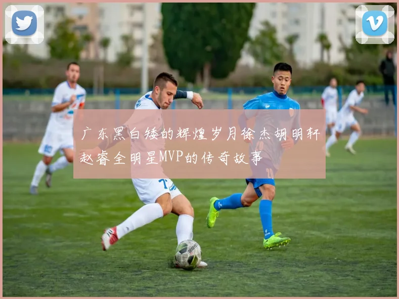 广东黑白矮的辉煌岁月徐杰胡明轩赵睿全明星MVP的传奇故事
