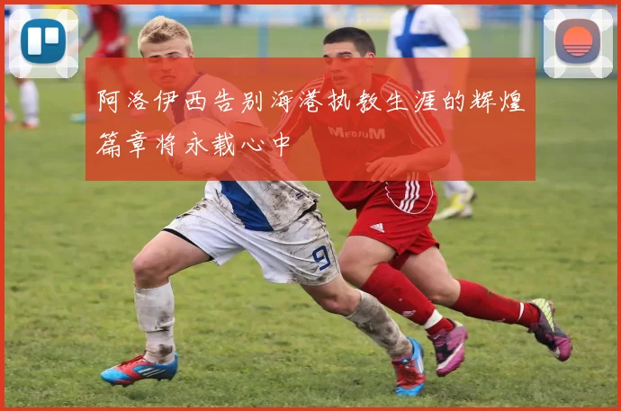 阿洛伊西告别海港执教生涯的辉煌篇章将永载心中