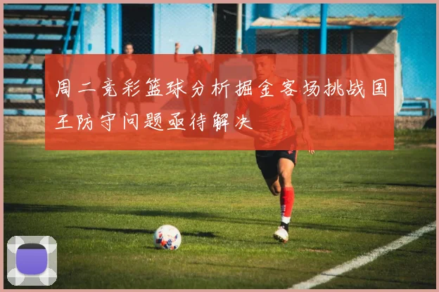 周二竞彩篮球分析掘金客场挑战国王防守问题亟待解决