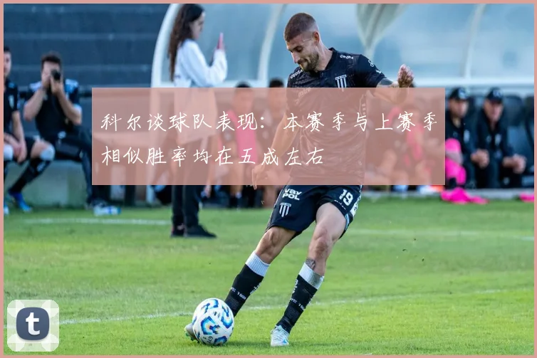 科尔谈球队表现：本赛季与上赛季相似胜率均在五成左右